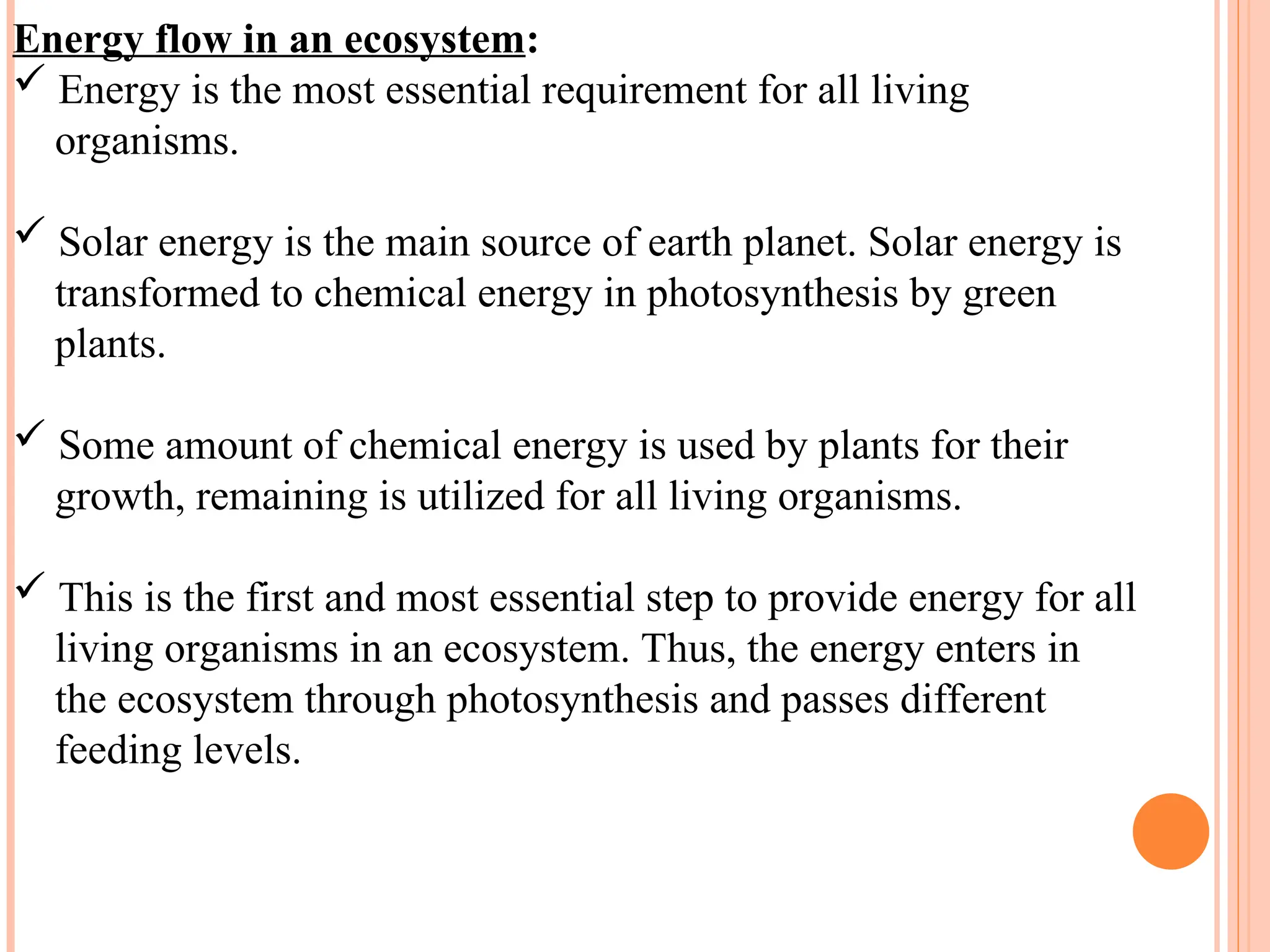 Energy flow in an ecosystem:
 Energy is the most essential requirement for all living
organisms.
 Solar energy is the main source of earth planet. Solar energy is
transformed to chemical energy in photosynthesis by green
plants.
 Some amount of chemical energy is used by plants for their
growth, remaining is utilized for all living organisms.
 This is the first and most essential step to provide energy for all
living organisms in an ecosystem. Thus, the energy enters in
the ecosystem through photosynthesis and passes different
feeding levels.
 