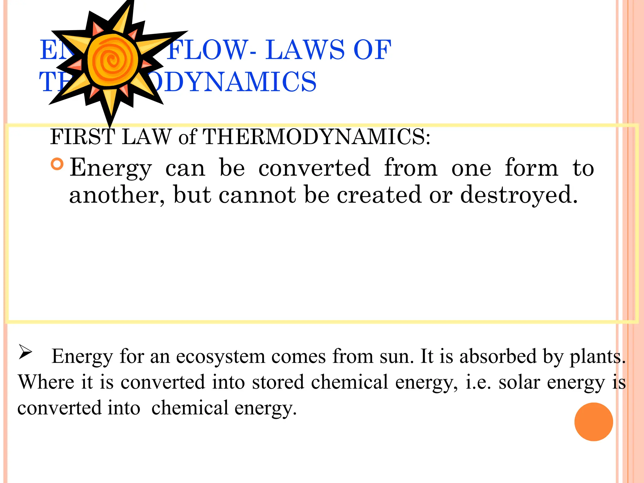 ENERGY FLOW- LAWS OF
THERMODYNAMICS
FIRST LAW of THERMODYNAMICS:
 Energy can be converted from one form to
another, but cannot be created or destroyed.
 Energy for an ecosystem comes from sun. It is absorbed by plants.
Where it is converted into stored chemical energy, i.e. solar energy is
converted into chemical energy.
 