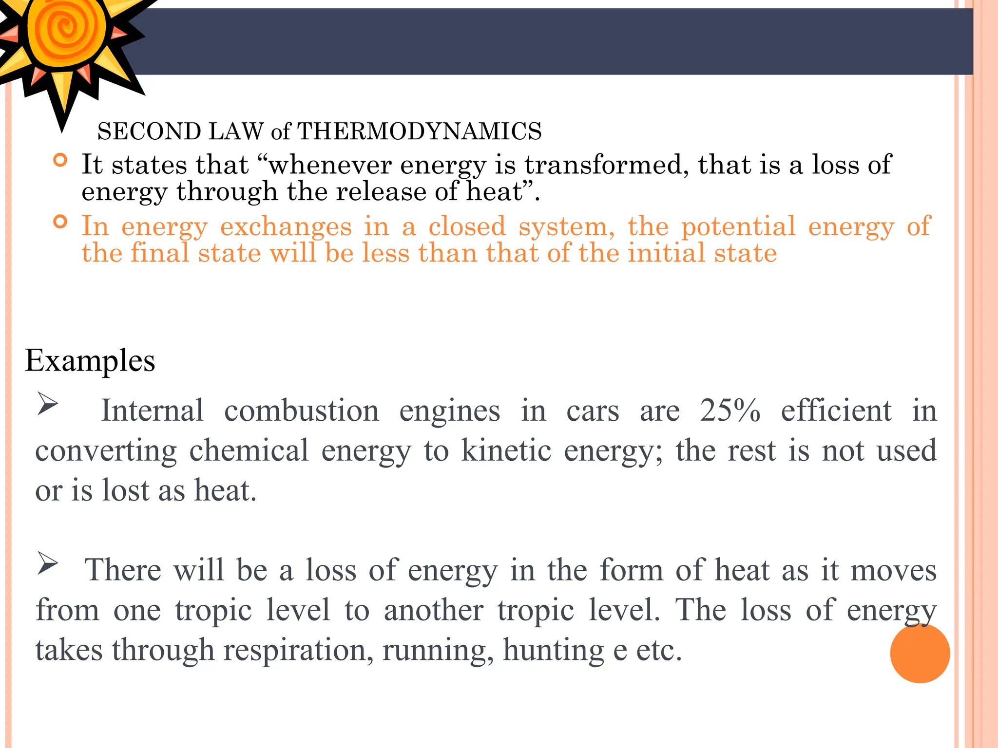 SECOND LAW of THERMODYNAMICS
 It states that “whenever energy is transformed, that is a loss of
energy through the release of heat”.
 In energy exchanges in a closed system, the potential energy of
the final state will be less than that of the initial state
Examples
 Internal combustion engines in cars are 25% efficient in
converting chemical energy to kinetic energy; the rest is not used
or is lost as heat.
 There will be a loss of energy in the form of heat as it moves
from one tropic level to another tropic level. The loss of energy
takes through respiration, running, hunting e etc.
 