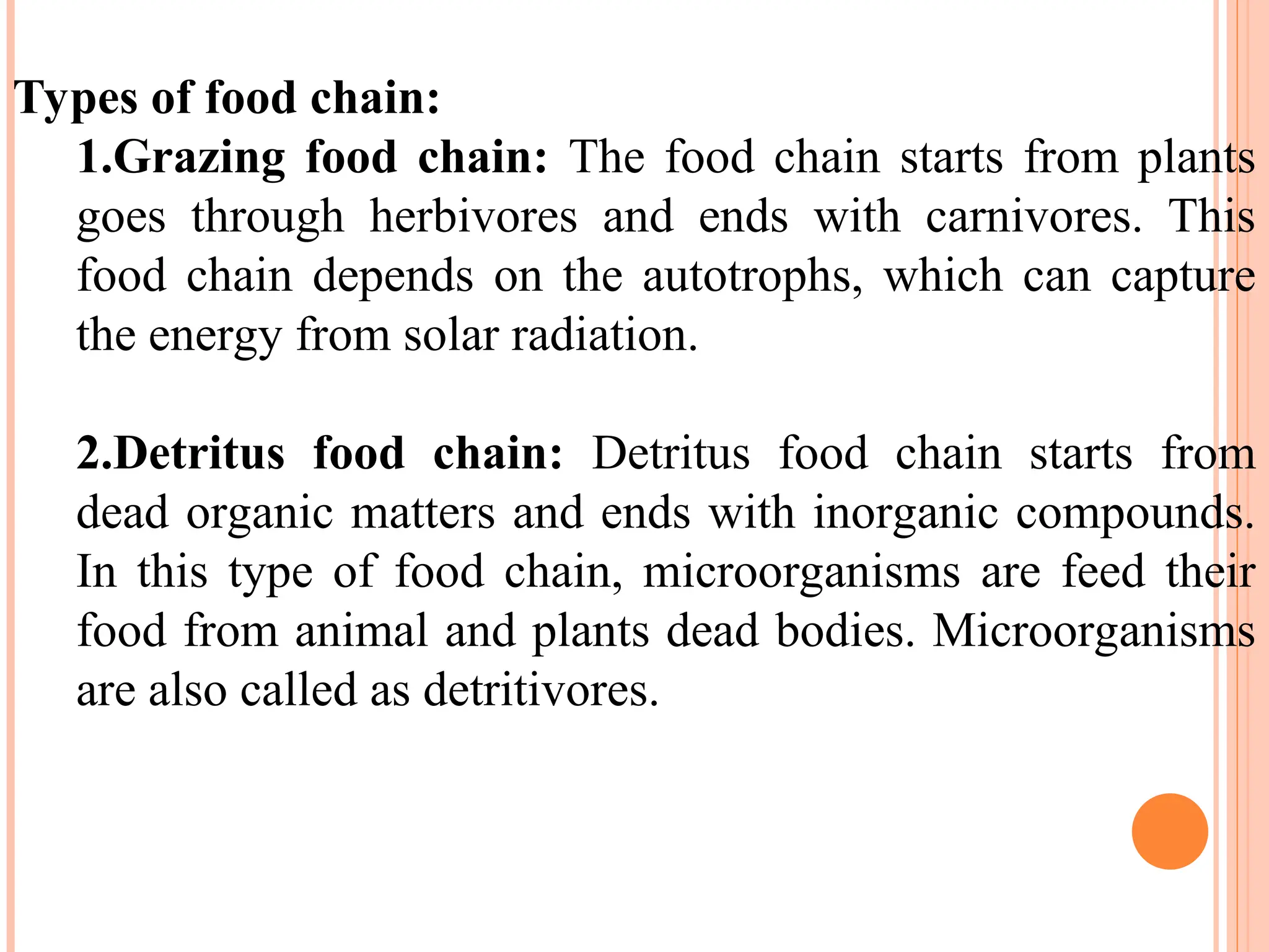 Types of food chain:
1.Grazing food chain: The food chain starts from plants
goes through herbivores and ends with carnivores. This
food chain depends on the autotrophs, which can capture
the energy from solar radiation.
2.Detritus food chain: Detritus food chain starts from
dead organic matters and ends with inorganic compounds.
In this type of food chain, microorganisms are feed their
food from animal and plants dead bodies. Microorganisms
are also called as detritivores.
 