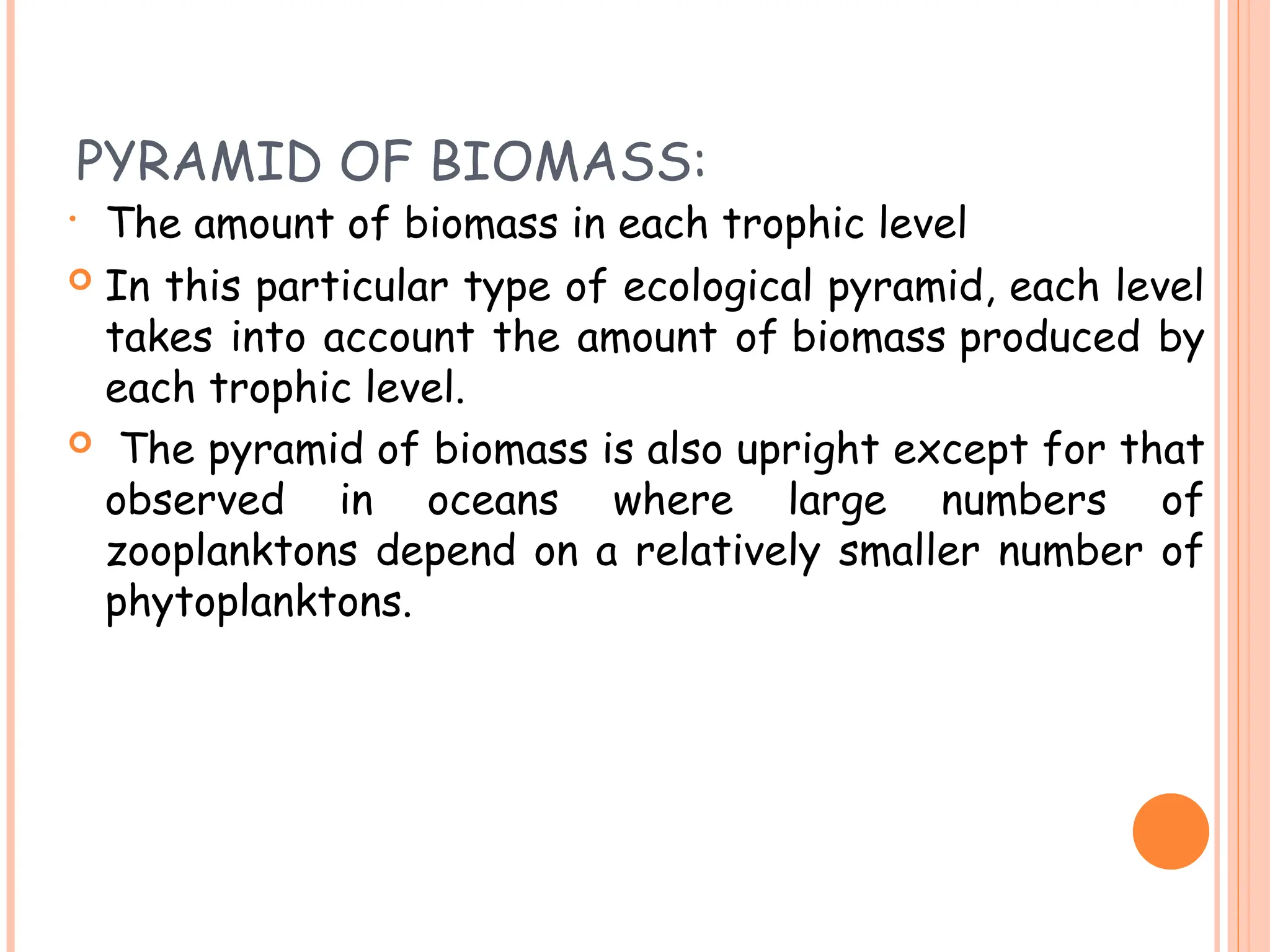 PYRAMID OF BIOMASS:
• The amount of biomass in each trophic level
 In this particular type of ecological pyramid, each level
takes into account the amount of biomass produced by
each trophic level.
 The pyramid of biomass is also upright except for that
observed in oceans where large numbers of
zooplanktons depend on a relatively smaller number of
phytoplanktons.
 