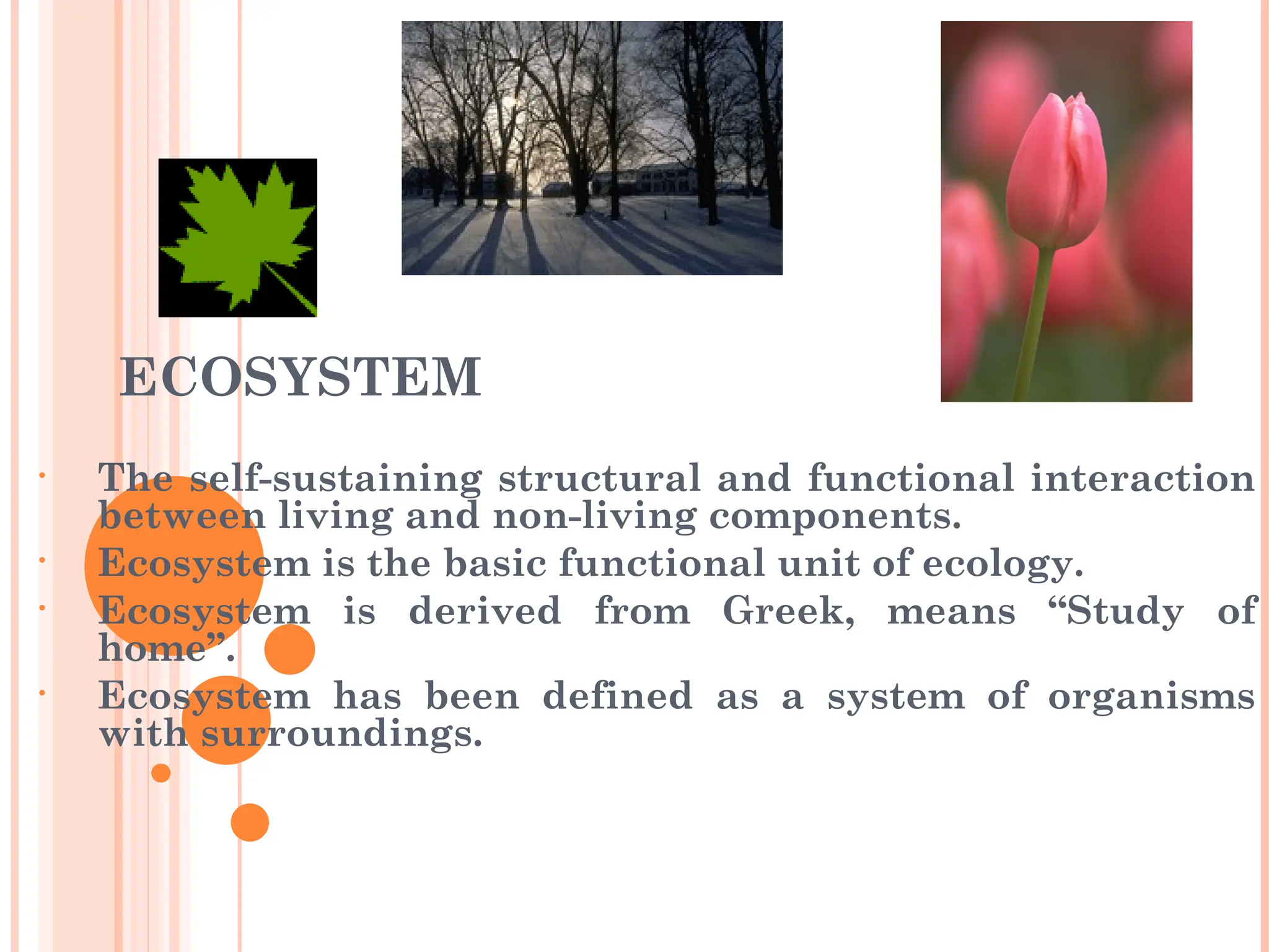 ECOSYSTEM
• The self-sustaining structural and functional interaction
between living and non-living components.
• Ecosystem is the basic functional unit of ecology.
• Ecosystem is derived from Greek, means “Study of
home”.
• Ecosystem has been defined as a system of organisms
with surroundings.
 