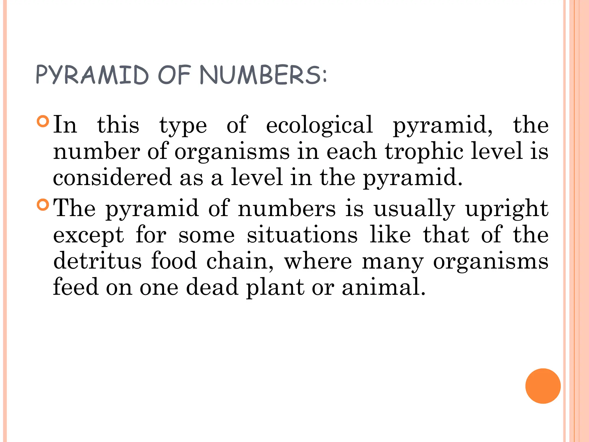 PYRAMID OF NUMBERS:
In this type of ecological pyramid, the
number of organisms in each trophic level is
considered as a level in the pyramid.
The pyramid of numbers is usually upright
except for some situations like that of the
detritus food chain, where many organisms
feed on one dead plant or animal.
 