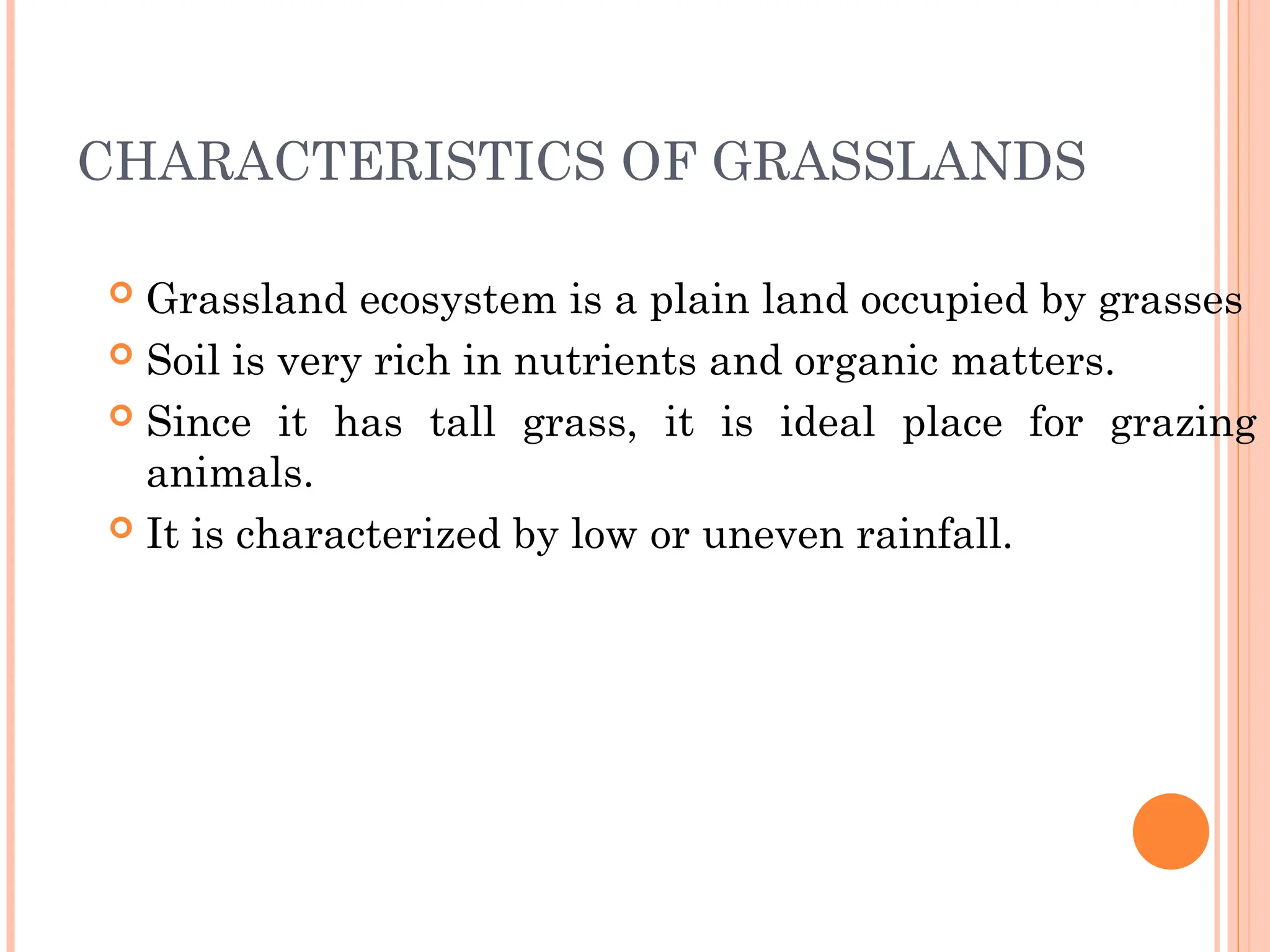 CHARACTERISTICS OF GRASSLANDS
 Grassland ecosystem is a plain land occupied by grasses
 Soil is very rich in nutrients and organic matters.
 Since it has tall grass, it is ideal place for grazing
animals.
 It is characterized by low or uneven rainfall.
 