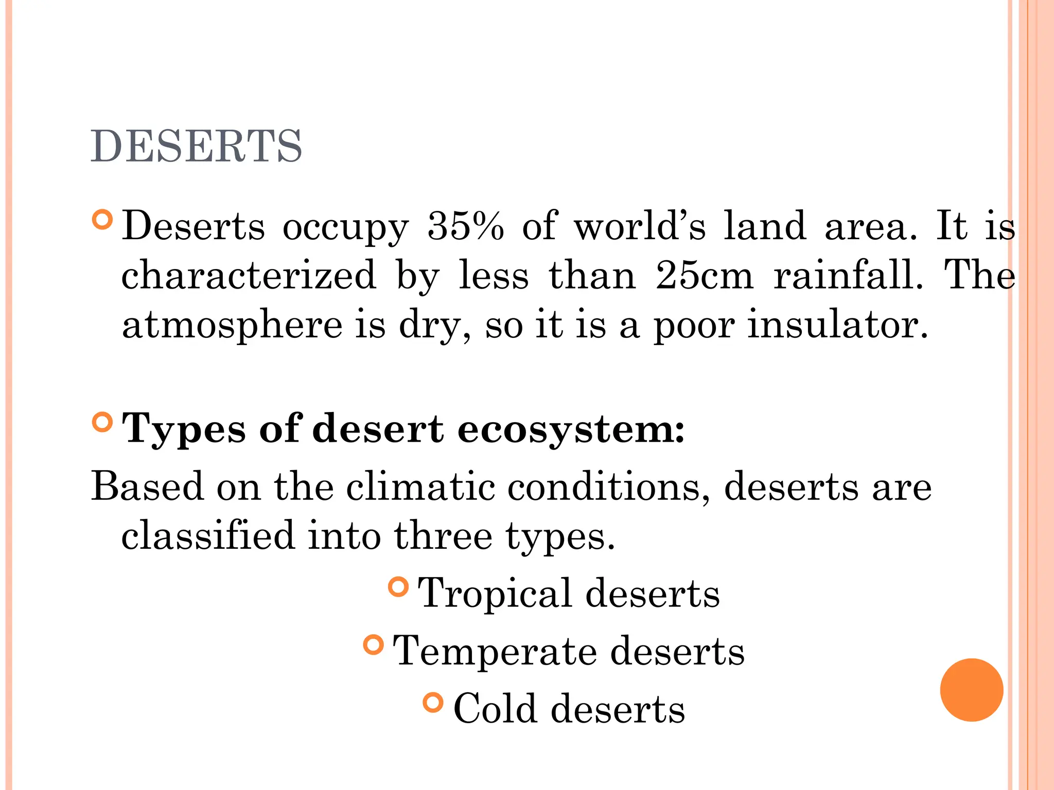 DESERTS
 Deserts occupy 35% of world’s land area. It is
characterized by less than 25cm rainfall. The
atmosphere is dry, so it is a poor insulator.
 Types of desert ecosystem:
Based on the climatic conditions, deserts are
classified into three types.
 Tropical deserts
 Temperate deserts
 Cold deserts
 
