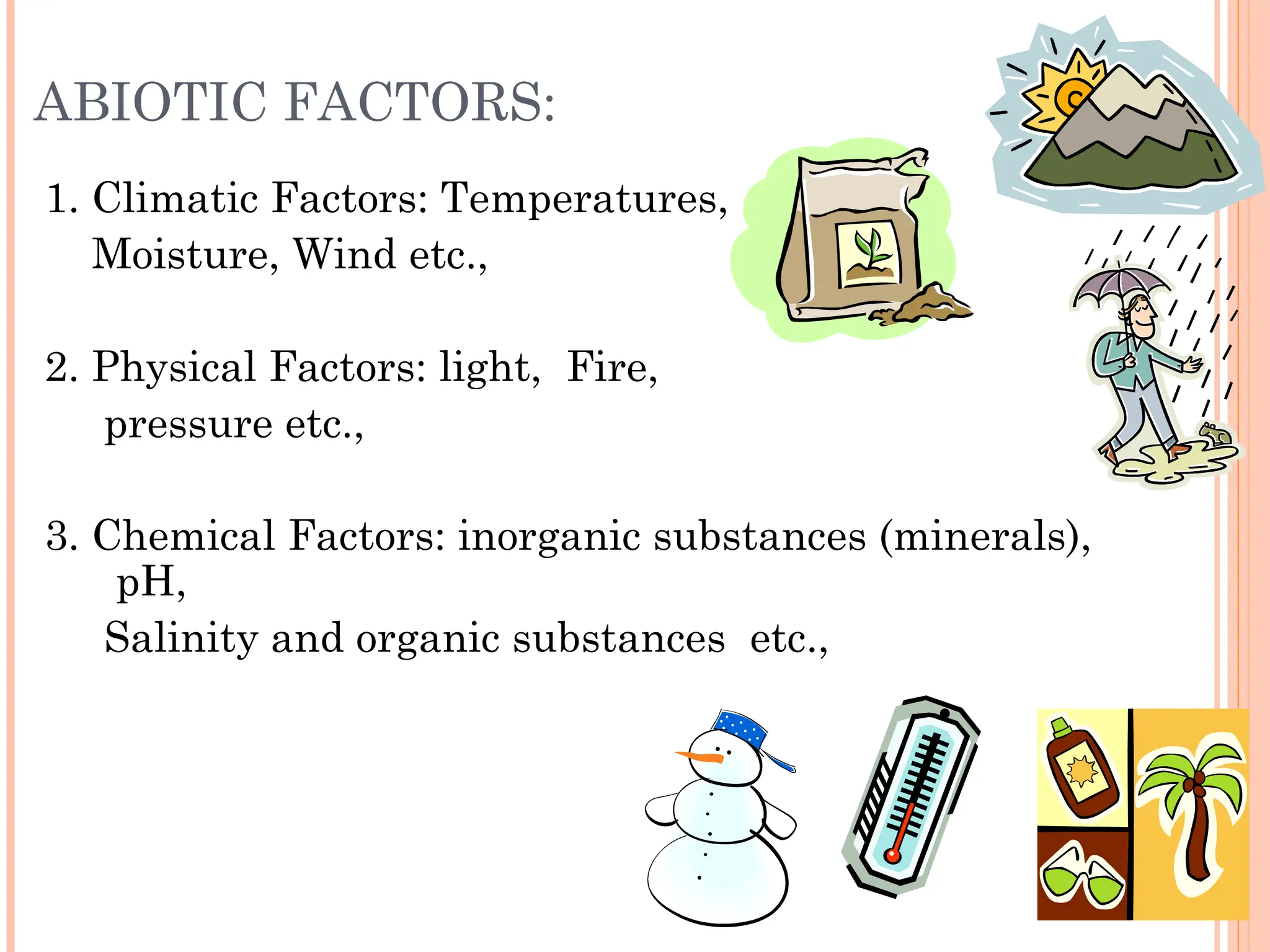 ABIOTIC FACTORS:
1. Climatic Factors: Temperatures,
Moisture, Wind etc.,
2. Physical Factors: light, Fire,
pressure etc.,
3. Chemical Factors: inorganic substances (minerals),
pH,
Salinity and organic substances etc.,
 