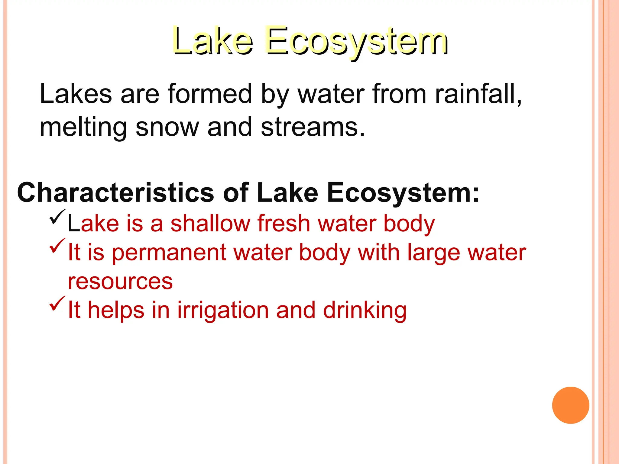 Lake Ecosystem
Lake Ecosystem
Lakes are formed by water from rainfall,
melting snow and streams.
Characteristics of Lake Ecosystem:
Lake is a shallow fresh water body
It is permanent water body with large water
resources
It helps in irrigation and drinking
 