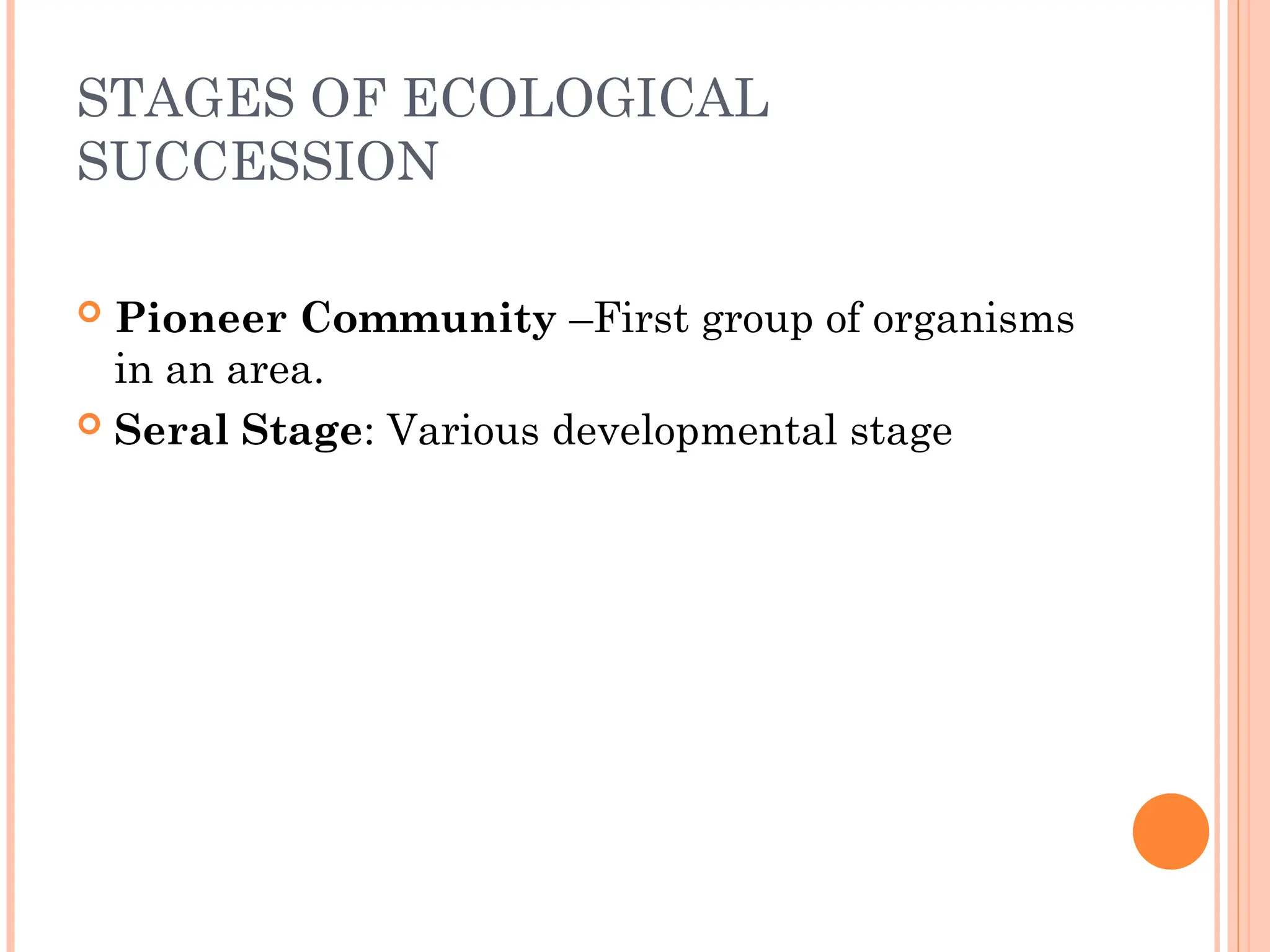 STAGES OF ECOLOGICAL
SUCCESSION
 Pioneer Community –First group of organisms
in an area.
 Seral Stage: Various developmental stage
 