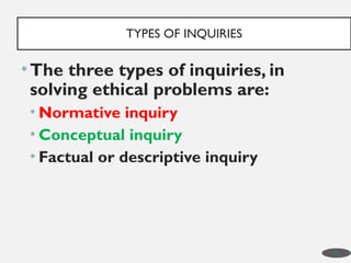 •The three types of inquiries, in
solving ethical problems are:
• Normative inquiry
• Conceptual inquiry
• Factual or descriptive inquiry
TYPES OF INQUIRIES
10
 