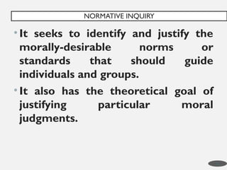 •It seeks to identify and justify the
morally-desirable norms or
standards that should guide
individuals and groups.
•It also has the theoretical goal of
justifying particular moral
judgments.
NORMATIVE INQUIRY
11
 