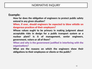 NORMATIVE INQUIRY
12
Example:
How far does the obligation of engineers to protect public safety
extend in any given situation?
When, if ever, should engineers be expected to blow whistle on
dangerous practices of their employers?
Whose values ought to be primary in making judgment about
acceptable risks in design for a public transport system or a
nuclear plant? Is it of management, senior engineers,
government, voters or all of them?
When and why is the government justified in interfering with the
organizations?
What are the reasons on which the engineers show their
obligations to their employees or clients or the public?
 