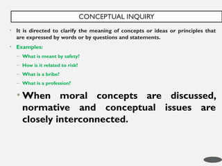 • It is directed to clarify the meaning of concepts or ideas or principles that
are expressed by words or by questions and statements.
• Examples:
– What is meant by safety?
– How is it related to risk?
– What is a bribe?
– What is a profession?
• When moral concepts are discussed,
normative and conceptual issues are
closely interconnected.
CONCEPTUAL INQUIRY
13
 