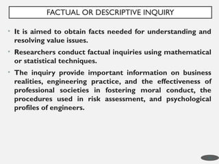 • It is aimed to obtain facts needed for understanding and
resolving value issues.
• Researchers conduct factual inquiries using mathematical
or statistical techniques.
• The inquiry provide important information on business
realities, engineering practice, and the effectiveness of
professional societies in fostering moral conduct, the
procedures used in risk assessment, and psychological
profiles of engineers.
FACTUAL OR DESCRIPTIVE INQUIRY
14
 