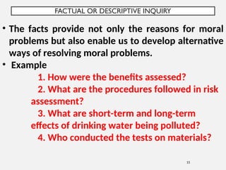 FACTUAL OR DESCRIPTIVE INQUIRY
15
• The facts provide not only the reasons for moral
problems but also enable us to develop alternative
ways of resolving moral problems.
• Example
1. How were the benefits assessed?
2. What are the procedures followed in risk
assessment?
3. What are short-term and long-term
effects of drinking water being polluted?
4. Who conducted the tests on materials?
 