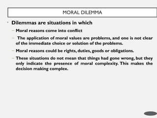 • Dilemmas are situations in which
– Moral reasons come into conflict
– The application of moral values are problems, and one is not clear
of the immediate choice or solution of the problems.
– Moral reasons could be rights, duties, goods or obligations.
– These situations do not mean that things had gone wrong, but they
only indicate the presence of moral complexity. This makes the
decision making complex.
MORAL DILEMMA
16
 