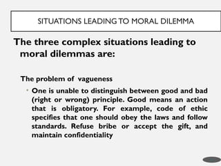 The three complex situations leading to
moral dilemmas are:
The problem of vagueness
• One is unable to distinguish between good and bad
(right or wrong) principle. Good means an action
that is obligatory. For example, code of ethic
specifies that one should obey the laws and follow
standards. Refuse bribe or accept the gift, and
maintain confidentiality
SITUATIONS LEADING TO MORAL DILEMMA
17
 