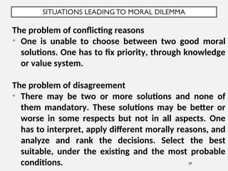 SITUATIONS LEADING TO MORAL DILEMMA
18
The problem of conflicting reasons
• One is unable to choose between two good moral
solutions. One has to fix priority, through knowledge
or value system.
The problem of disagreement
• There may be two or more solutions and none of
them mandatory. These solutions may be better or
worse in some respects but not in all aspects. One
has to interpret, apply different morally reasons, and
analyze and rank the decisions. Select the best
suitable, under the existing and the most probable
conditions.
 