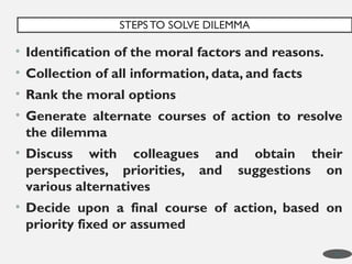 • Identification of the moral factors and reasons.
• Collection of all information, data, and facts
• Rank the moral options
• Generate alternate courses of action to resolve
the dilemma
• Discuss with colleagues and obtain their
perspectives, priorities, and suggestions on
various alternatives
• Decide upon a final course of action, based on
priority fixed or assumed
STEPS TO SOLVE DILEMMA
19
 
