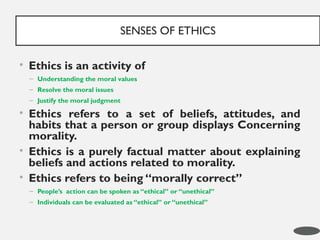 • Ethics is an activity of
– Understanding the moral values
– Resolve the moral issues
– Justify the moral judgment
• Ethics refers to a set of beliefs, attitudes, and
habits that a person or group displays Concerning
morality.
• Ethics is a purely factual matter about explaining
beliefs and actions related to morality.
• Ethics refers to being “morally correct”
– People’s action can be spoken as “ethical” or “unethical”
– Individuals can be evaluated as “ethical” or “unethical”
SENSES OF ETHICS
2
 