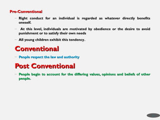 Pre-Conventional
Pre-Conventional
– Right conduct for an individual is regarded as whatever directly benefits
Right conduct for an individual is regarded as whatever directly benefits
oneself.
oneself.
– At this level, individuals are motivated by obedience or the desire to avoid
At this level, individuals are motivated by obedience or the desire to avoid
punishment or to satisfy their own needs
punishment or to satisfy their own needs
– All young children exhibit this tendency
All young children exhibit this tendency.
.
Conventional
Conventional
– People respect the law and authority
People respect the law and authority
Post Conventional
Post Conventional
– People begin to account for the differing values, opinions and beliefs of other
People begin to account for the differing values, opinions and beliefs of other
people.
people.
23
 