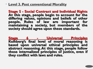 • Level 3. Post conventional Morality
Stage 5 - Social Contract and Individual Rights
Stage 5 - Social Contract and Individual Rights
At this stage, people begin to account for the
At this stage, people begin to account for the
differing values, opinions and beliefs of other
differing values, opinions and beliefs of other
people. Rules of law are important for
people. Rules of law are important for
maintaining a society, but members of the
maintaining a society, but members of the
society should agree upon these standards.
society should agree upon these standards.
Stage 6 - Universal Principles
Stage 6 - Universal Principles
Kolhberg’s final level of moral reasoning is
Kolhberg’s final level of moral reasoning is
based upon universal ethical principles and
based upon universal ethical principles and
abstract reasoning.At this stage, people follow
abstract reasoning.At this stage, people follow
these internalized principles of justice, even if
these internalized principles of justice, even if
they conflict with laws and rules.
they conflict with laws and rules.
28
 