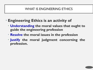 • Engineering Ethics is an activity of
• Understanding the moral values that ought to
guide the engineering profession
• Resolve the moral issues in the profession
• Justify the moral judgment concerning the
profession.
WHAT IS ENGINEERING ETHICS
3
 