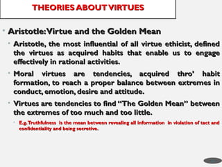 • Aristotle:Virtue and the Golden Mean
Aristotle:Virtue and the Golden Mean
• Aristotle, the most influential of all virtue ethicist, defined
Aristotle, the most influential of all virtue ethicist, defined
the virtues as acquired habits that enable us to engage
the virtues as acquired habits that enable us to engage
effectively in rational activities.
effectively in rational activities.
• Moral virtues are tendencies, acquired thro’ habit
Moral virtues are tendencies, acquired thro’ habit
formation, to reach a proper balance between extremes in
formation, to reach a proper balance between extremes in
conduct, emotion, desire and attitude.
conduct, emotion, desire and attitude.
• Virtues are tendencies to find “The Golden Mean” between
Virtues are tendencies to find “The Golden Mean” between
the extremes of too much and too little.
the extremes of too much and too little.
• E.g.Truthfulness is the mean between revealing all information in violation of tact and
E.g.Truthfulness is the mean between revealing all information in violation of tact and
confidentiality and being secretive.
confidentiality and being secretive.
THEORIES ABOUTVIRTUES
THEORIES ABOUTVIRTUES
30
 
