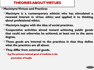 Macintyre:Virtues and Practices
Macintyre:Virtues and Practices
Macintyre is a contemporary ethicist who has stimulated a
Macintyre is a contemporary ethicist who has stimulated a
renewed interest in virtue ethics and applied it to thinking
renewed interest in virtue ethics and applied it to thinking
about professional ethics.
about professional ethics.
Macintyre begins with the idea of social practices.
Macintyre begins with the idea of social practices.
Cooperative activities aimed toward achieving public goods
Cooperative activities aimed toward achieving public goods
that could not otherwise be achieved, at least not to the same
that could not otherwise be achieved, at least not to the same
degree.
degree.
These goods are internal to the practices in that they define
These goods are internal to the practices in that they define
what the practices are all about.
what the practices are all about.
They differ from external goods.
They differ from external goods.
 E.g.The primary internal good of medicine is the
E.g.The primary internal good of medicine is the
promotion of health.
promotion of health.
THEORIES ABOUTVIRTUES
THEORIES ABOUTVIRTUES
31
 