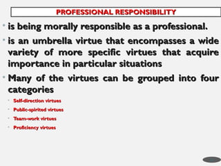 • is being morally responsible as a professional.
is being morally responsible as a professional.
• is an umbrella virtue that encompasses a wide
is an umbrella virtue that encompasses a wide
variety of more specific virtues that acquire
variety of more specific virtues that acquire
importance in particular situations
importance in particular situations
• Many of the virtues can be grouped into four
Many of the virtues can be grouped into four
categories
categories
• Self-direction virtues
Self-direction virtues
• Public-spirited virtues
Public-spirited virtues
• Team-work virtues
Team-work virtues
• Proficiency virtues
Proficiency virtues
PROFESSIONAL RESPONSIBILITY
PROFESSIONAL RESPONSIBILITY
32
 