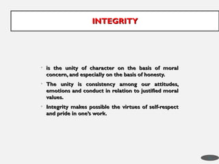 • is the unity of character on the basis of moral
is the unity of character on the basis of moral
concern, and especially on the basis of honesty.
concern, and especially on the basis of honesty.
• The unity is consistency among our attitudes,
The unity is consistency among our attitudes,
emotions and conduct in relation to justified moral
emotions and conduct in relation to justified moral
values.
values.
• Integrity makes possible the virtues of self-respect
Integrity makes possible the virtues of self-respect
and pride in one’s work.
and pride in one’s work.
INTEGRITY
INTEGRITY
33
 