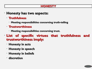 • Honesty has two aspects:
Honesty has two aspects:
• Truthfulness
Truthfulness
• Meeting responsibilities concerning truth-telling
Meeting responsibilities concerning truth-telling
• Trustworthiness
Trustworthiness
• Meeting responsibilities concerning trust.
Meeting responsibilities concerning trust.
• List of specific virtues that truthfulness and
List of specific virtues that truthfulness and
trustworthiness imply:
trustworthiness imply:
• Honesty in acts
Honesty in acts
• Honesty in speech
Honesty in speech
• Honesty in beliefs
Honesty in beliefs
• discretion
discretion
HONESTY
HONESTY
34
 