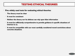• Five widely used tests for evaluating ethical theories:
Five widely used tests for evaluating ethical theories:
• The theory must be clear
The theory must be clear
• It must be consistent
It must be consistent
• Neither the theory nor its defense can rely upon false information
Neither the theory nor its defense can rely upon false information
• It must be sufficiently comprehensive to provide guidance in specific situations of
It must be sufficiently comprehensive to provide guidance in specific situations of
interest to us.
interest to us.
• It must be compatible with our most carefully considered moral convictions about
It must be compatible with our most carefully considered moral convictions about
concrete situations
concrete situations.
TESTING ETHICALTHEORIES
TESTING ETHICALTHEORIES
42
 