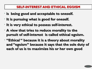 • is being good and acceptable to oneself.
is being good and acceptable to oneself.
• It is pursuing what is good for oneself.
It is pursuing what is good for oneself.
• It is very ethical to possess self-interest.
It is very ethical to possess self-interest.
• A view that tries to reduce morality to the
A view that tries to reduce morality to the
pursuit of self-interest is called ethical egoism.
pursuit of self-interest is called ethical egoism.
• “
“Ethical “ because it is a theory about morality
Ethical “ because it is a theory about morality
and “egoism” because it says that the sole duty of
and “egoism” because it says that the sole duty of
each of us is to maximize his or her own good
each of us is to maximize his or her own good.
SELF-INTEREST AND ETHICAL EGOISM
SELF-INTEREST AND ETHICAL EGOISM
43
 