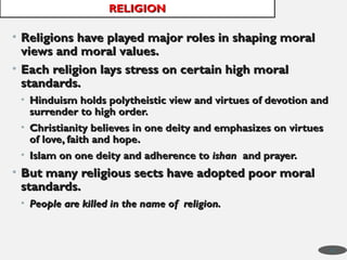 • Religions have played major roles in shaping moral
Religions have played major roles in shaping moral
views and moral values.
views and moral values.
• Each religion lays stress on certain high moral
Each religion lays stress on certain high moral
standards.
standards.
• Hinduism holds polytheistic view and virtues of devotion and
Hinduism holds polytheistic view and virtues of devotion and
surrender to high order.
surrender to high order.
• Christianity believes in one deity and emphasizes on virtues
Christianity believes in one deity and emphasizes on virtues
of love, faith and hope.
of love, faith and hope.
• Islam on one deity and adherence to
Islam on one deity and adherence to ishan
ishan and prayer.
and prayer.
• But many religious sects have adopted poor moral
But many religious sects have adopted poor moral
standards.
standards.
• People are killed in the name of religion.
People are killed in the name of religion.
RELIGION
RELIGION
45
 