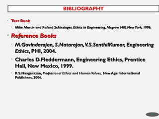 • Text Book
Text Book
• Mike Martin and Roland Schinzinger, Ethics in Engineering, Mcgraw Hill, NewYork, 1996.
Mike Martin and Roland Schinzinger, Ethics in Engineering, Mcgraw Hill, NewYork, 1996.
• Reference Books
Reference Books
• M.Govindarajan, S.Natarajan,V.S.SenthilKumar, Engineering
M.Govindarajan, S.Natarajan,V.S.SenthilKumar, Engineering
Ethics
Ethics, PHI, 2004.
, PHI, 2004.
• Charles D.Fleddermann, Engineering Ethics, Prentice
Charles D.Fleddermann, Engineering Ethics, Prentice
Hall, New Mexico, 1999.
Hall, New Mexico, 1999.
• R.S.Naagarazan,
R.S.Naagarazan, Professional Ethics and Human Values,
Professional Ethics and Human Values, New Age International
New Age International
Publishers, 2006.
Publishers, 2006.
BIBLIOGRAPHY
48
 