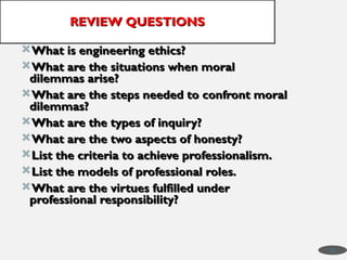 What is engineering ethics?
What is engineering ethics?
What are the situations when moral
What are the situations when moral
dilemmas arise?
dilemmas arise?
What are the steps needed to confront moral
What are the steps needed to confront moral
dilemmas?
dilemmas?
What are the types of inquiry?
What are the types of inquiry?
What are the two aspects of honesty?
What are the two aspects of honesty?
List the criteria to achieve professionalism.
List the criteria to achieve professionalism.
List the models of professional roles.
List the models of professional roles.
What are the virtues fulfilled under
What are the virtues fulfilled under
professional responsibility?
professional responsibility?
REVIEW QUESTIONS
REVIEW QUESTIONS
49
 