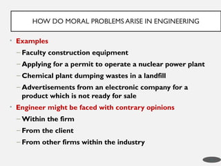 • Examples
– Faculty construction equipment
– Applying for a permit to operate a nuclear power plant
– Chemical plant dumping wastes in a landfill
– Advertisements from an electronic company for a
product which is not ready for sale
• Engineer might be faced with contrary opinions
– Within the firm
– From the client
– From other firms within the industry
HOW DO MORAL PROBLEMS ARISE IN ENGINEERING
8
 