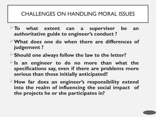 To what extent can a supervisor be an
authoritative guide to engineer’s conduct ?
What does one do when there are differences of
judgement ?
Should one always follow the law to the letter?
Is an engineer to do no more than what the
specifications say, even if there are problems more
serious than those initially anticipated?
How far does an engineer’s responsibility extend
into the realm of influencing the social impact of
the projects he or she participates in?
CHALLENGES ON HANDLING MORAL ISSUES
9
 