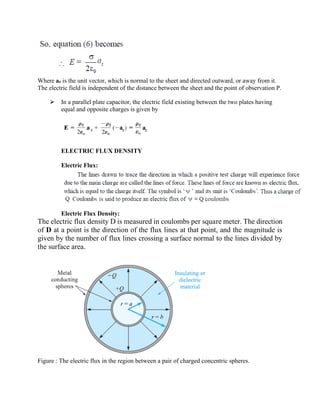 Where az is the unit vector, which is normal to the sheet and directed outward, or away from it.
The electric field is independent of the distance between the sheet and the point of observation P.
⮚ In a parallel plate capacitor, the electric field existing between the two plates having
equal and opposite charges is given by
ELECTRIC FLUX DENSITY
Electric Flux:
Electric Flux Density:
The electric flux density D is measured in coulombs per square meter. The direction
of D at a point is the direction of the flux lines at that point, and the magnitude is
given by the number of flux lines crossing a surface normal to the lines divided by
the surface area.
Figure : The electric flux in the region between a pair of charged concentric spheres.
 