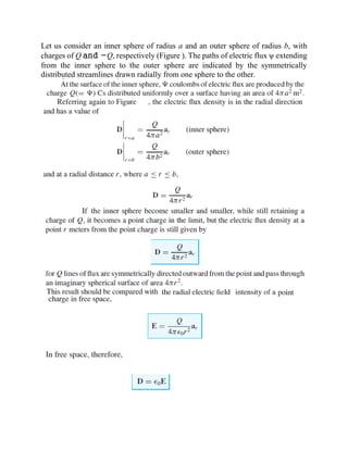 Let us consider an inner sphere of radius a and an outer sphere of radius b, with
charges of Q and −Q, respectively (Figure ). The paths of electric flux ψ extending
from the inner sphere to the outer sphere are indicated by the symmetrically
distributed streamlines drawn radially from one sphere to the other.
 