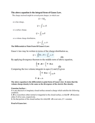 The above equation is the integral form of Gauss Law.
The Differential or Point Form Of Gauss's Law:
Gauss’s law may be written in terms of the charge distribution as,
(1)
By applying divergence theorem to the middle term of above equation,
(2)
Comparing the two volume integrals in eqns (1) and (2) gives
(3)
The above equation is the differential or point form of Gauss's law. It states that the
volume charge density is the same as the divergence of the electric flux density.
Gaussian Surface :
It is any physical or imaginary closed surface around a charge which satisfies the following
condition.
1. D is everywhere either normal or tangential to the closed surface, so that D · dS becomes
either D dS or zero, respectively.
2. On that portion of the closed surface for which D · dS is not zero, D = constant.
Proof of Gauss law:
 