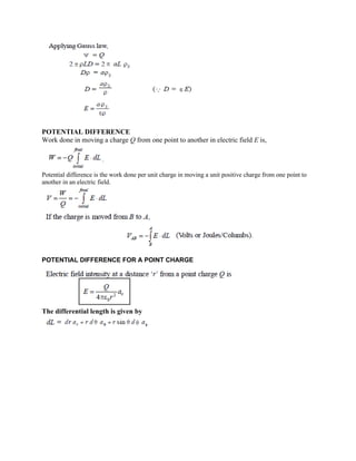 POTENTIAL DIFFERENCE
Work done in moving a charge Q from one point to another in electric field E is,
Potential difference is the work done per unit charge in moving a unit positive charge from one point to
another in an electric field.
POTENTIAL DIFFERENCE FOR A POINT CHARGE
The differential length is given by
 