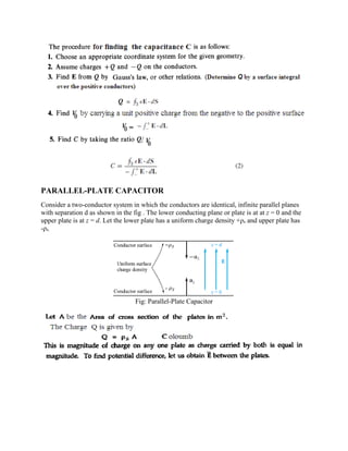PARALLEL-PLATE CAPACITOR
Consider a two-conductor system in which the conductors are identical, infinite parallel planes
with separation d as shown in the fig . The lower conducting plane or plate is at at z = 0 and the
upper plate is at z = d. Let the lower plate has a uniform charge density +ρs and upper plate has
-ρs.
Fig: Parallel-Plate Capacitor
 