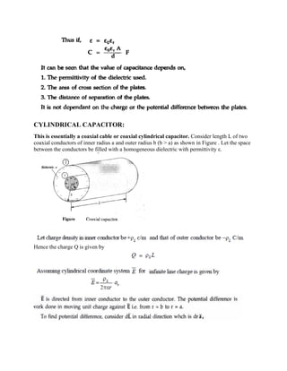 CYLINDRICAL CAPACITOR:
This is essentially a coaxial cable or coaxial cylindrical capacitor. Consider length L of two
coaxial conductors of inner radius a and outer radius b (b > a) as shown in Figure . Let the space
between the conductors be filled with a homogeneous dielectric with permittivity ε.
Hence the charge Q is given by
 