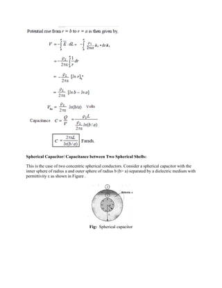 Spherical Capacitor/ Capacitance between Two Spherical Shells:
This is the case of two concentric spherical conductors. Consider a spherical capacitor with the
inner sphere of radius a and outer sphere of radius b (b> a) separated by a dielectric medium with
permittivity ε as shown in Figure .
Fig: Spherical capacitor
 