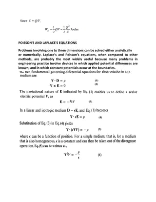 POISSON'S AND LAPLACE'S EQUATIONS
Problems involving one to three dimensions can be solved either analytically
or numerically. Laplace’s and Poisson’s equations, when compared to other
methods, are probably the most widely useful because many problems in
engineering practice involve devices in which applied potential differences are
known, and in which constant potentials occur at the boundaries.
 