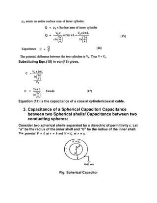 Substituting Eqn.(15) in eqn(16) gives,
Equation (17) is the capacitance of a coaxial cylinder/coaxial cable.
3. Capacitance of a Spherical Capacitor/ Capacitance
between two Spherical shells/ Capacitance between two
conducting spheres:
Consider two spherical shells separated by a dielectric of permittivity ε. Let
“a” be the radius of the inner shell and “b” be the radius of the inner shell.
Fig: Spherical Capacitor
 