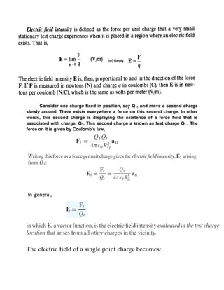 Consider one charge fixed in position, say Q1, and move a second charge
slowly around. There exists everywhere a force on this second charge. In other
words, this second charge is displaying the existence of a force field that is
associated with charge, Q1. This second charge a known as test charge Qt . The
force on it is given by Coulomb’s law,
The electric field of a single point charge becomes:
 