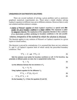 UNIQUENESS OF ELECTROSTATIC SOLUTIONS:
There are several methods of solving a given problem such as analytical,
graphical, numerical, experimental, etc., There arises a doubt whether solving
Laplace's equation in different ways gives different solutions. However there is only
one solution and that solution is unique.
The theorem applies to any solution of Poisson's or Laplace's equation in a given
region or closed surface.
The theorem is proved by contradiction. It is assumed that there are two solutions
V1 and V2 of Laplace's equation both of which satisfy the prescribed boundary
conditions. Thus
 