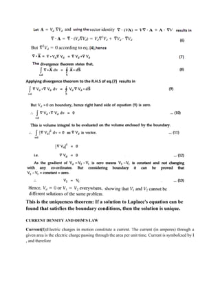 Applying divergence theorem to the R.H.S of eq.(7) results in
This is the uniqueness theorem: If a solution to Laplace's equation can be
found that satisfies the boundary conditions, then the solution is unique.
CURRENT DENSITY AND OHM'S LAW
Current(I):Electric charges in motion constitute a current. The current (in amperes) through a
given area is the electric charge passing through the area per unit time. Current is symbolized by I
, and therefore
 